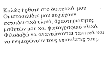 Καλώς ήρθατε στο δικτυακό  μου τόπο.
Οι ιστοσελίδες μου περιέχουν     εκπαιδευτικό υλικό, δραστηριότητες μαθητών μου και φωτογραφικό υλικό.
Φιλοδοξώ να ανανεώνονται τακτικά και να ενημερώνουν τους επισκέπτες τους.

Τάσος Παπάς
δάσκαλος